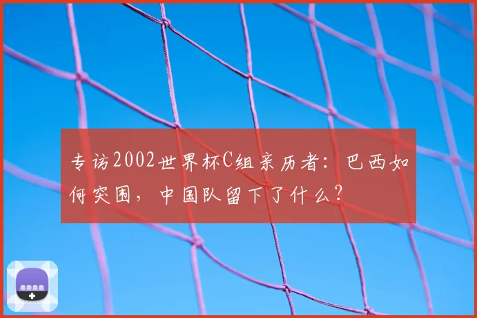 专访2002世界杯C组亲历者:巴西如何突围,中国队留下了什么?