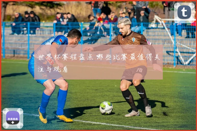 世界杯赛程盘点 哪些比赛最值得关注与观看