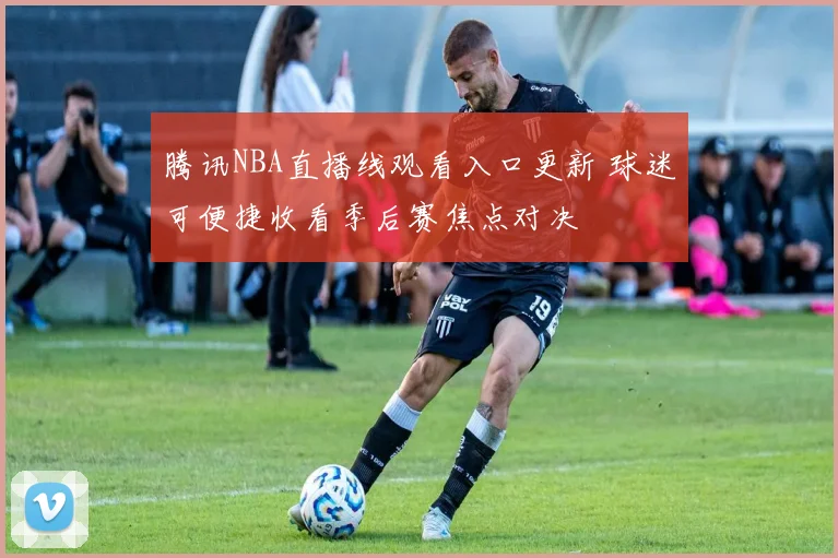 腾讯NBA直播线观看入口更新 球迷可便捷收看季后赛焦点对决