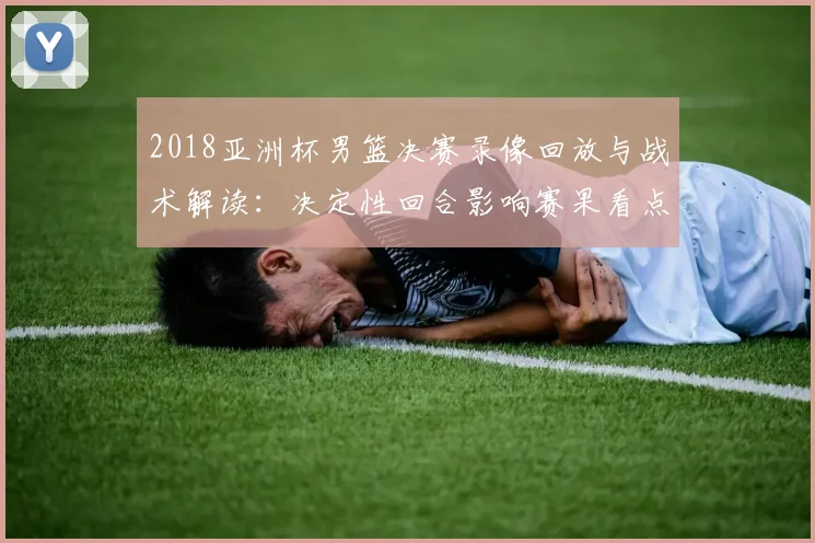 2018亚洲杯男篮决赛录像回放与战术解读：决定性回合影响赛果看点
