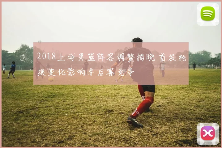2018上海男篮阵容调整揭晓 首发轮换变化影响季后赛竞争