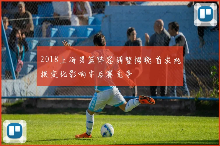 2018上海男篮阵容调整揭晓 首发轮换变化影响季后赛竞争