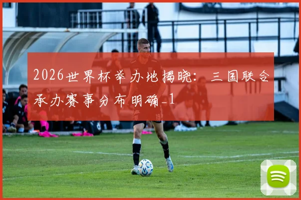 2026世界杯举办地揭晓:三国联合承办赛事分布明确_1