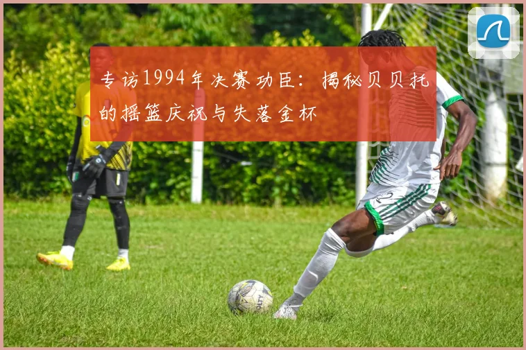 专访1994年决赛功臣：揭秘贝贝托的摇篮庆祝与失落金杯