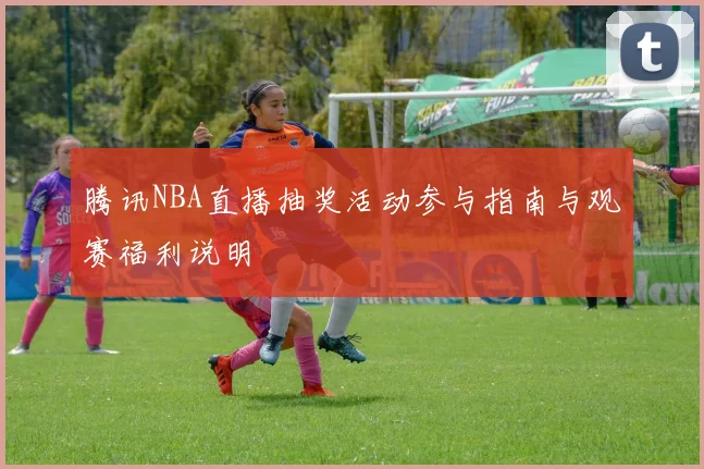 腾讯NBA直播抽奖活动参与指南与观赛福利说明
