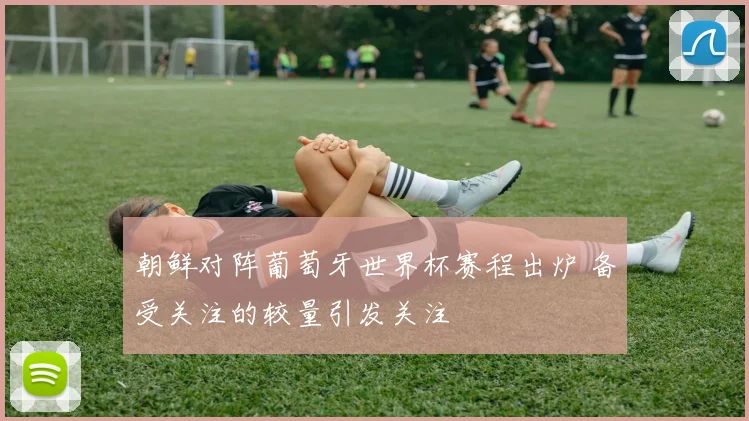 朝鲜对阵葡萄牙世界杯赛程出炉 备受关注的较量引发关注