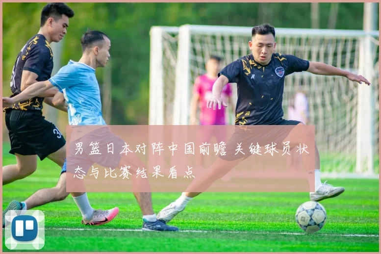 男篮日本对阵中国前瞻 关键球员状态与比赛结果看点