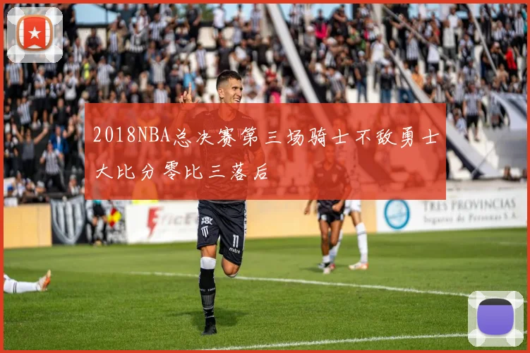 2018NBA总决赛第三场骑士不敌勇士大比分零比三落后