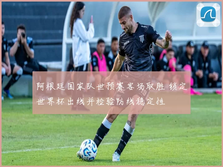 阿根廷国家队世预赛客场取胜 锁定世界杯出线并检验防线稳定性