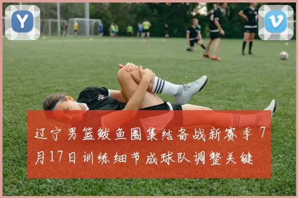 辽宁男篮鲅鱼圈集结备战新赛季 7月17日训练细节成球队调整关键