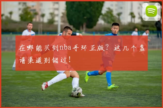 在哪能买到nba手环正版？这几个靠谱渠道别错过！