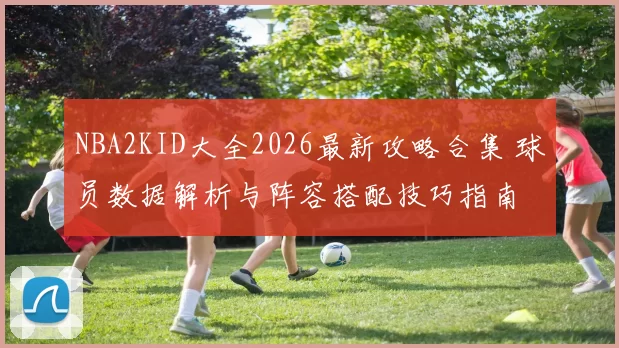 NBA2KID大全2026最新攻略合集 球员数据解析与阵容搭配技巧指南