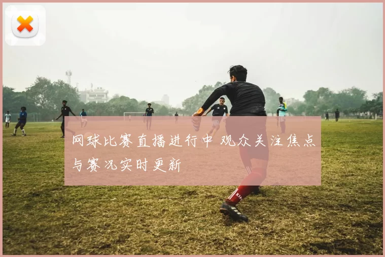 网球比赛直播进行中 观众关注焦点与赛况实时更新