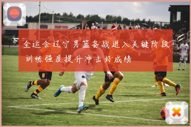 全运会辽宁男篮备战进入关键阶段 训练强度提升冲击好成绩