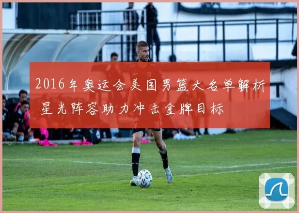 2016年奥运会美国男篮大名单解析 星光阵容助力冲击金牌目标
