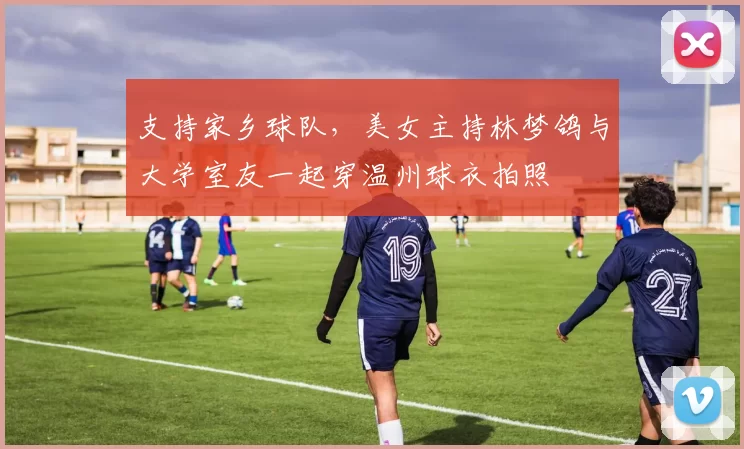 支持家乡球队，美女主持林梦鸽与大学室友一起穿温州球衣拍照