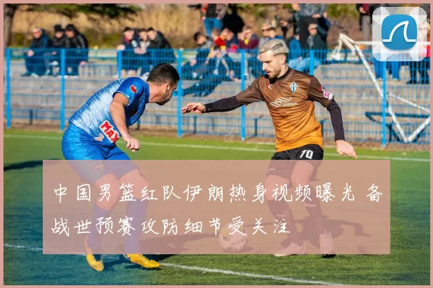 中国男篮红队伊朗热身视频曝光 备战世预赛攻防细节受关注