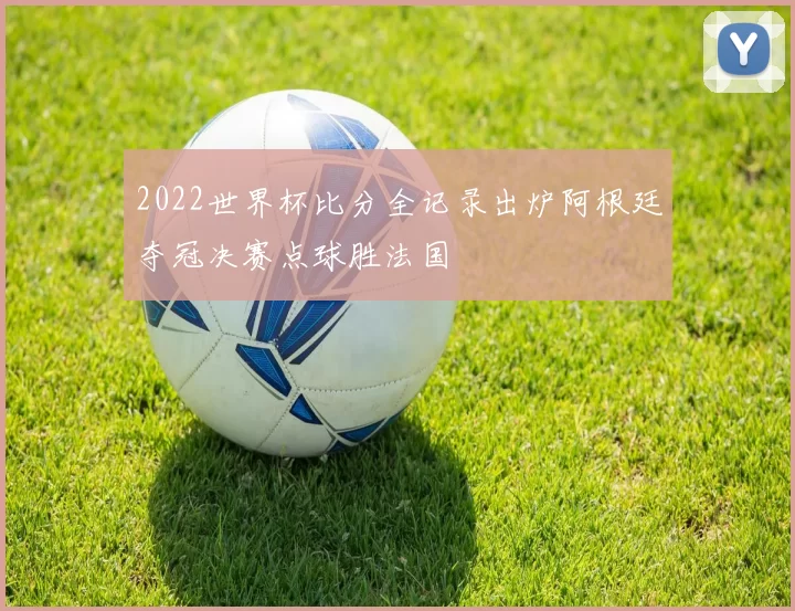 2022世界杯比分全记录出炉阿根廷夺冠决赛点球胜法国
