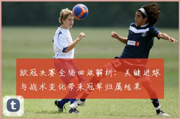 欧冠决赛全场回放解析：关键进球与战术变化带来冠军归属结果
