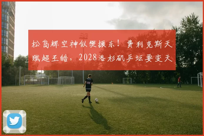 松岛辉空神似樊振东！费利克斯天赋超王皓，2028洛杉矶乒坛要变天